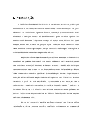 1. INTRODUÇÃO
A sociedade contemporânea é o resultado de um crescente processo de globalização,
acompanhado de um avanço notável nas comunicações e novas tecnologias, em que a
informação e o conhecimento significam inserção, construção e desenvolvimento. Nesta
perspectiva, a educação passou a ser redimensionada a partir de novos suportes e do
professor como mediador. Ampliou-se o tempo e o espaço desse processo: ele, agora,
acontece durante toda a vida e em qualquer lugar. Diante dos novos conceitos e idéias
foram delineados os novos paradigmas, em que a educação mediada pela tecnologia e os
sistemas representam uma alternativa pertinente e eficaz.
O presente trabalho aborda as teorias educacionais, pontuando a contribuição da
informática no processo educacional. Esta história remonta ao início do século passado
com a invenção de Pressley destinada a correção de testes. Ganharia uma abordagem
comportamentalista com Skinner e a sua Instrução Programada. Influenciado por Piaget,
Papert desenvolveria uma visão cognitivista, contribuindo para mudança de paradigma na
educação, o construcionismo. O processo educativo passaria a ser centralizado no aluno
estruturado a partir de suas experiências, oportunizando a sua interação com o
conhecimento e, respeitando o seu ritmo de aquisição do conhecimento. O professor, as
ferramentas interativas e as atividades educacionais apareceriam como apoiadores do
processo. Levy refere-se ao professor como ao “animador da inteligência coletiva” longe do
tradicional dispersor do saber.
O uso do computador permitiu ao aluno o contato com diversas mídias,
estimulando os vários esquemas mentais e auxiliando positivamente no processo de
 