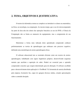 1111
2. TEMA, OBJETIVOS E JUSTIFICATIVA
O ensino de informática tornou-se complexo ao introduzir os alunos na matemática,
na física, na tecnologia, na computação. Ao mesmo tempo, que o uso do microcomputador
faz parte do dia-a-dia dos alunos das operações bancárias ao uso do DVD, a Ciência da
Computação não se limita ao manuseio do equipamento, mas a compreensão de seu
funcionamento.
Determinar a forma mais indicada deste aprendizado compreende conhecer
preliminarmente as teorias de aprendizagem que embasam este processo cognitivo,
definindo uma metodologia de ensino-aprendizagem eficaz.
O software educacional tem se mostrado eficiente como um recurso de ensino-
aprendizagem, trabalhando com signos lingüísticos próprios, desenvolvendo esquemas
mentais que auxiliam a aquisição do saber. Poderá ser essencial para o aprendiz
compreender conceitos que exigem determinado grau de abstração. O software escolhido
para o desenvolvimento desta aplicação é o ToolBook 7.0, ferramenta de autoria distribuida
pela empresa Assimetrix Inc, capaz de agregrar diversas midias, criando apresentações
sobre o conteúdo desejado.
 