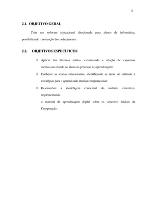 1212
2.1. OBJETIVO GERAL
Criar um software educacional direcionada para alunos de informática,
possibilitando construção do conhecimento.
2.2. OBJETIVOS ESPECÍFICOS
• Aplicar das diversas mídias, estimulando a criação de esquemas
mentais,auxiliando ao aluno no processo de aprendizagem;
• Conhecer as teorias educacionais, identificando as áreas de estímulo e
estratégias para o aprendizado técnico computacional;
• Desenvolver a modelagem conceitual do material educativo,
implementando
o material de aprendizagem digital sobre os conceitos básicos da
Computação;
 