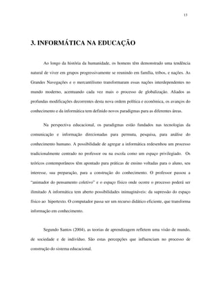 1313
3. INFORMÁTICA NA EDUCAÇÃO
Ao longo da história da humanidade, os homens têm demonstrado uma tendência
natural de viver em grupos progressivamente se reunindo em família, tribos, e nações. As
Grandes Navegações e o mercantilismo transformaram essas nações interdependentes no
mundo moderno, acentuando cada vez mais o processo de globalização. Aliados as
profundas modificações decorrentes desta nova ordem política e econômica, os avanços do
conhecimento e da informática tem definido novos paradigmas para as diferentes áreas.
Na perspectiva educacional, os paradigmas estão fundados nas tecnologias da
comunicação e informação direcionadas para permuta, pesquisa, para análise do
conhecimento humano. A possibilidade de agregar a informática redesenhou um processo
tradicionalmente centrado no professor ou na escola como um espaço privilegiado. Os
teóricos contemporâneos têm apontado para práticas de ensino voltadas para o aluno, seu
interesse, sua preparação, para a construção do conhecimento. O professor passou a
“animador do pensamento coletivo” e o espaço físico onde ocorre o processo poderá ser
ilimitado A informática tem aberto possibilidades inimagináveis: da supressão do espaço
físico ao hipertexto. O computador passa ser um recurso didático eficiente, que transforma
informação em conhecimento.
Segundo Santos (2004), as teorias de aprendizagem refletem uma visão de mundo,
de sociedade e de indivíduo. São estas percepções que influenciam no processo de
construção do sistema educacional.
 