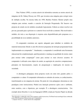 1414
Para Valente (1995), o ensino através da informática remonta ao ensino através de
máquinas do Dr. Sidney Pressey em 1924, que inventou uma máquina para corrigir testes
de múltipla escolha. Na mesma linha em 1950, Burrhus Frederic Skinner propôs uma
máquina para ensinar, usando o conceito de Instrução Programada. Ele baseava sua
proposta de estudo em de módulos encadeado logicamente. Caberia ao aluno resolver um
por um, passando para o próximo se o anterior fosse resolvido a contento. Não resolvendo o
módulo, ele teria a sua disposição à resposta certa disponibilizada pelo programa ou a
possibilidade de rever módulos anteriores.
O computador constituiu um suporte adequado para trabalhar os módulos do
material instrucional. Desde os anos 60, diversos programas de instrução programada foram
implementados no computador 1
. Atualmente, o computador é considerado uma ferramenta
educacional de complementação, aperfeiçoamento e mudança na qualidade do ensino, tanto
para ensinar sobre computação2
como para ensinar os mais diversos assuntos. O
computador é utilizado como objeto de estudo, na aquisição de conceitos computacionais:
princípios de funcionamento, noções de programação e implicações do mesmo na
sociedade.
A abordagem pedagógica desta proposta oscila em entre dois grandes pólos: o
computador e o aluno. O computador informatiza os métodos de ensino, os conhecimentos,
transformando-se em máquina de ensinar. Do ponto de vista pedagógico denomina-se este
paradigma como instrucionista. Poderá esta interação promover ações com o ambiente,
entre usuários, com o hipertexto, por exemplo. É a abordagem construcionista. Um
exemplo desta filosofia é o uso da linguagem LOGO, criada por Seymor Papert na década
1
Esta filosofia é conhecida como CAI (computer-aided instruction). No Brasil esta tecnologia ficou conhecida
como PEC(Programas Educacionais por Computador).
2
computer literacy— ensino através do computador
 