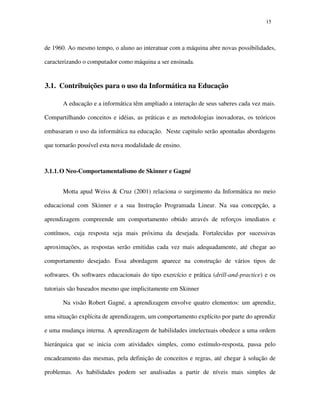 1515
de 1960. Ao mesmo tempo, o aluno ao interatuar com a máquina abre novas possibilidades,
caracterizando o computador como máquina a ser ensinada.
3.1. Contribuições para o uso da Informática na Educação
A educação e a informática têm ampliado a interação de seus saberes cada vez mais.
Compartilhando conceitos e idéias, as práticas e as metodologias inovadoras, os teóricos
embasaram o uso da informática na educação. Neste capitulo serão apontadas abordagens
que tornarão possível esta nova modalidade de ensino.
3.1.1.O Neo-Comportamentalismo de Skinner e Gagné
Motta apud Weiss & Cruz (2001) relaciona o surgimento da Informática no meio
educacional com Skinner e a sua Instrução Programada Linear. Na sua concepção, a
aprendizagem compreende um comportamento obtido através de reforços imediatos e
contínuos, cuja resposta seja mais próxima da desejada. Fortalecidas por sucessivas
aproximações, as respostas serão emitidas cada vez mais adequadamente, até chegar ao
comportamento desejado. Essa abordagem aparece na construção de vários tipos de
softwares. Os softwares educacionais do tipo exercício e prática (drill-and-practice) e os
tutoriais são baseados mesmo que implicitamente em Skinner
Na visão Robert Gagné, a aprendizagem envolve quatro elementos: um aprendiz,
uma situação explícita de aprendizagem, um comportamento explícito por parte do aprendiz
e uma mudança interna. A aprendizagem de habilidades intelectuais obedece a uma ordem
hierárquica que se inicia com atividades simples, como estímulo-resposta, passa pelo
encadeamento das mesmas, pela definição de conceitos e regras, até chegar à solução de
problemas. As habilidades podem ser analisadas a partir de níveis mais simples de
 