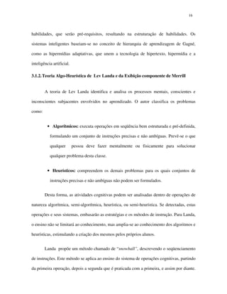 1616
habilidades, que serão pré-requisitos, resultando na estruturação de habilidades. Os
sistemas inteligentes baseiam-se no conceito de hierarquia de aprendizagem de Gagné,
como as hipermídias adaptativas, que unem a tecnologia de hipertexto, hipermídia e a
inteligência artificial.
3.1.2.Teoria Algo-Heurística de Lev Landa e da Exibição componente de Merrill
A teoria de Lev Landa identifica e analisa os processos mentais, conscientes e
inconscientes subjacentes envolvidos no aprendizado. O autor classifica os problemas
como:
• Algorítmicos: executa operações em seqüência bem estruturada e pré-definida,
formulando um conjunto de instruções precisas e não ambíguas. Prevê-se o que
qualquer pessoa deve fazer mentalmente ou fisicamente para solucionar
qualquer problema desta classe.
• Heurísticos: compreendem os demais problemas para os quais conjuntos de
instruções precisas e não ambíguas não podem ser formulados.
Desta forma, as atividades cognitivas podem ser analisadas dentro de operações de
natureza algorítmica, semi-algorítmica, heurística, ou semi-heurística. Se detectadas, estas
operações e seus sistemas, embasarão as estratégias e os métodos de instrução. Para Landa,
o ensino não se limitará ao conhecimento, mas amplia-se ao conhecimento dos algoritmos e
heurísticas, estimulando a criação dos mesmos pelos próprios alunos.
Landa propõe um método chamado de “snowball”, descrevendo o seqüenciamento
de instruções. Este método se aplica ao ensino do sistema de operações cognitivas, partindo
da primeira operação, depois a segunda que é praticada com a primeira, e assim por diante.
 