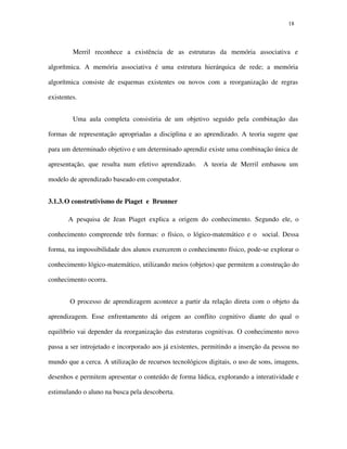 1818
Merril reconhece a existência de as estruturas da memória associativa e
algorítmica. A memória associativa é uma estrutura hierárquica de rede; a memória
algorítmica consiste de esquemas existentes ou novos com a reorganização de regras
existentes.
Uma aula completa consistiria de um objetivo seguido pela combinação das
formas de representação apropriadas a disciplina e ao aprendizado. A teoria sugere que
para um determinado objetivo e um determinado aprendiz existe uma combinação única de
apresentação, que resulta num efetivo aprendizado. A teoria de Merril embasou um
modelo de aprendizado baseado em computador.
3.1.3.O construtivismo de Piaget e Brunner
A pesquisa de Jean Piaget explica a origem do conhecimento. Segundo ele, o
conhecimento compreende três formas: o físico, o lógico-matemático e o social. Dessa
forma, na impossibilidade dos alunos exercerem o conhecimento físico, pode-se explorar o
conhecimento lógico-matemático, utilizando meios (objetos) que permitem a construção do
conhecimento ocorra.
O processo de aprendizagem acontece a partir da relação direta com o objeto da
aprendizagem. Esse enfrentamento dá origem ao conflito cognitivo diante do qual o
equilíbrio vai depender da reorganização das estruturas cognitivas. O conhecimento novo
passa a ser introjetado e incorporado aos já existentes, permitindo a inserção da pessoa no
mundo que a cerca. A utilização de recursos tecnológicos digitais, o uso de sons, imagens,
desenhos e permitem apresentar o conteúdo de forma lúdica, explorando a interatividade e
estimulando o aluno na busca pela descoberta.
 