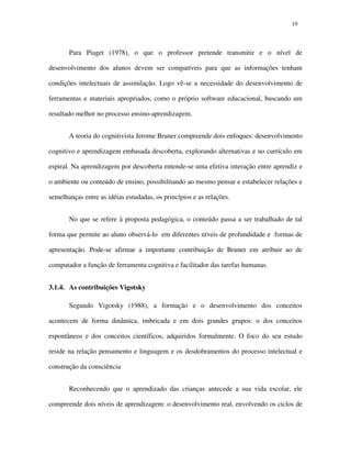 1919
Para Piaget (1978), o que o professor pretende transmitir e o nível de
desenvolvimento dos alunos devem ser compatíveis para que as informações tenham
condições intelectuais de assimilação. Logo vê-se a necessidade do desenvolvimento de
ferramentas e materiais apropriados, como o próprio software educacional, buscando um
resultado melhor no processo ensino-aprendizagem.
A teoria do cognitivista Jerome Bruner compreende dois enfoques: desenvolvimento
cognitivo e aprendizagem embasada descoberta, explorando alternativas e no currículo em
espiral. Na aprendizagem por descoberta entende-se uma efetiva interação entre aprendiz e
o ambiente ou conteúdo de ensino, possibilitando ao mesmo pensar e estabelecer relações e
semelhanças entre as idéias estudadas, os princípios e as relações.
No que se refere à proposta pedagógica, o conteúdo passa a ser trabalhado de tal
forma que permite ao aluno observá-lo em diferentes níveis de profundidade e formas de
apresentação. Pode-se afirmar a importante contribuição de Bruner em atribuir ao de
computador a função de ferramenta cognitiva e facilitador das tarefas humanas.
3.1.4. As contribuições Vigotsky
Segundo Vigotsky (1988), a formação e o desenvolvimento dos conceitos
acontecem de forma dinâmica, imbricada e em dois grandes grupos: o dos conceitos
espontâneos e dos conceitos científicos, adquiridos formalmente. O foco do seu estudo
reside na relação pensamento e linguagem e os desdobramentos do processo intelectual e
construção da consciência
Reconhecendo que o aprendizado das crianças antecede a sua vida escolar, ele
compreende dois níveis de aprendizagem: o desenvolvimento real, envolvendo os ciclos de
 