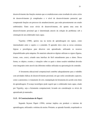 2020
desenvolvimento das funções mentais que se estabeleceram como resultado de certos ciclos
de desenvolvimento já completados e o nível de desenvolvimento potencial, que
compreende funções em processo de amadurecimento, que estão presentemente em estado
embrionário. Entre esses níveis de desenvolvimento, ele aponta uma zona de
desenvolvimento proximal que é determinada através da solução de problemas sob a
orientação de um colaborador mais capaz.
Vigotsky (1988), apoiou sua na teoria de aprendizagem em signos, como
intermediador entre o sujeito e o conteúdo. O aprendiz deve criar as novas estruturas
lógicas e psicológicas para absorver este aprendizado, utilizando os recursos
disponibilizados pela máquina. Os materiais educativos digitais utilizam os signos (figuras,
ícones, sons, cores), criando uma interface de fácil entendimento para o aluno. Dessa
forma, os objetos, eventos, e situações sobre os quais o aluno usuário trabalhará deverão
estar integrados entre através das diferentes mídias utilizadas na apresentação do conteúdo.
A ferramenta educacional computacional contribui adequadamente para o trabalho
com atividades lúdicas de desenvolvimento proximal, em que serão considerados aspectos,
como a autonomia e o tratamento do erro, manipulação da ferramenta de acordo com ritmo
de aprendizagem. O avanço tecnológico pode sugerir que o colaborador mais capaz, citado
por Vigotsky, seja a ferramenta computacional, levando em consideração os níveis de
aprendizado já maturados.
3.1.5. O Construcionismo de Papert
Segundo Seymor Papert (1994), ensinar implica em produzir o máximo de
aprendizagem, utilizando o mínimo de ensino. Portanto, se aprende fazendo, respeitando os
 