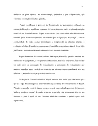 2121
interesses de quem aprende. Ao mesmo tempo, aprende-se o que é significativo, que
valorize a construção mental do aprendiz.
Piaget considerava o processo de formalização do pensamento embasado na
maturação biológica, seguida de processos de interação com o meio, originando estágios
universais de desenvolvimento. Papert acrescentaria que essas etapas são determinadas,
também, pelos materiais disponíveis no ambiente para a exploração da criança. O fato da
complexidade de certas noções dificultarem a compreensão de algumas crianças é
explicado pelo fato delas não terem como experimentá-las no cotidiano. A partir dessa idéia
justifica-se a necessidade do uso do computador no ambiente de ensino.
Papert denominou de construcionista a abordagem pela qual o aprendiz constrói, por
intermédio do computador, o seu próprio conhecimento. Ele usou esse termo para mostrar
um outro nível de construção do conhecimento: a construção do conhecimento que
acontece quando o aluno constrói um objeto de seu interesse, como uma obra de arte, um
relato de experiência ou um programa de computador.
Na noção de construcionismo de Papert, existem duas idéias que contribuem para
que esse tipo de construção do conhecimento seja diferente do construtivismo de Piaget.
Primeiro o aprendiz constrói alguma coisa ou seja, é o aprendizado por meio do fazer, do
"colocar a mão na massa". Segundo, o fato de o aprendiz estar construindo algo do seu
interesse e para o qual ele está bastante motivado tornando a aprendizagem mais
significativa.
 