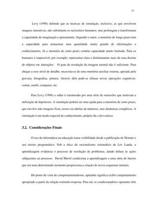 2323
Levy (1998) defende que as técnicas de simulação, inclusive, as que envolvem
imagens interativas, não substituem os raciocínios humanos, mas prolongam e transformam
a capacidade de imaginação e pensamento. Segundo o autor, a memória de longo prazo tem
a capacidade para armazenar uma quantidade muito grande de informações e
conhecimentos. Já a memória de curto prazo contém capacidade muito limitada. Para os
humanos é impossível, por exemplo, representar clara e distintamente mais de uma dezena
de objetos em interações. O grau de resolução da imagem mental não é suficiente. Para
chegar a esse nível de detalhe, necessita-se de uma memória auxiliar externa, apoiada pela
gravura, fotografias, pintura. Através dela pode-se efetuar novas operações cognitivas:
contar, medir, comparar, etc.
Para Levy (1998) o saber é estruturado por uma série de remissões que motivam a
utilização de hipertexto. A simulação poderá ser uma ajuda para a memória de curto prazo,
que envolve não imagens fixas, textos ou tabelas de números, mas dinâmicas complexas. A
simulação é um modo especial de conhecimento, próprio da cybercultura.
3.2. Considerações Finais
O uso da informática na educação toma visibilidade desde a publicação de Skinner e
seu ensino programático. Sob a ótica do racionalismo sistemático de Lev Landa, a
aprendizagem evidencia o processo de resolução de problemas, dando ênfase às ações
subjacentes ao processo. David Merril condiciona a aprendizagem a uma série de fatores
que em num determinado momento proporciona a criação de novos esquemas mentais.
Do ponto de vista do comportamentalismo, aprender significa exibir comportamento
apropriado a partir da relação estímulo-resposta. Para tal, os condicionadores operantes têm
 
