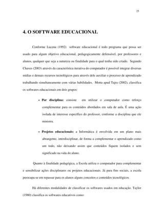 2525
4. O SOFTWARE EDUCACIONAL
Conforme Lucena (1992) software educacional é todo programa que possa ser
usado para algum objetivo educacional, pedagogicamente defensável, por professores e
alunos, qualquer que seja a natureza ou finalidade para o qual tenha sido criado. Segundo
Chaves (2003) através da característica iterativa do computador é possível integrar diversas
mídias e demais recursos tecnológicos para através dele auxiliar o processo de aprendizado
trabalhando simultaneamente com várias habilidades. Motta apud Tajra (2002), classifica
os softwares educacionais em dois grupos:
• Por disciplina: consiste em utilizar o computador como reforço
complementar para os conteúdos abordados em sala de aula. É uma ação
isolada de interesse específico do professor, conforme a disciplina que ele
ministra.
• Projetos educacionais: a Informática é envolvida em um plano mais
abrangente, interdisciplinar, de forma a complementar o aprendizado como
um todo, não deixando assim que conteúdos fiquem isolados e sem
significado na vida do aluno.
Quanto à finalidade pedagógica, a Escola utiliza o computador para complementar
e sensibilizar ações disciplinares ou projetos educacionais. Já para fins sociais, a escola
preocupa-se em repassar para os alunos alguns conceitos e conteúdos tecnológicos.
Há diferentes modalidades de classificar os softwares usados em educação. Taylor
(1980) classifica os softwares educativos como:
 