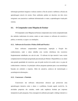 2727
informação permitem imaginar e realizar cenários a fim de assistir e melhorar a eficácia da
aprendizagem através do ensino. Estes ambientes podem ser descritos em dois eixos
ortogonais: um caracteriza o ambiente informatizado e o outro, a aprendizagem visada pelo
sistema.
4.1. O Computador como Máquina de Ensinar
O Computador como Máquina de Ensinar compreende uma versão computadorizada
dos métodos tradicionais de ensino, sendo os mais comuns os softwares de exercício e
prática, os tutoriais, os jogos e as simulações.
4.1.1. Softwares de Exercício e Prática (Drill and Practice)
Estes softwares compreendem memorização, repetição e fixação dos
conhecimentos, onde o aluno trabalha com versões eletrônicas dos exercícios
freqüentemente trabalhados em sala de aula. O software do tipo tutorial é uma versão
computacional da instrução programada preconizada por Skinner. Disponibiliza-se ao aluno
uma grande quantidade de exercícios, que ele pode resolver de acordo com o se grau de
conhecimento e interesse. As principais críticas programa apontam para a sua metodologia
baseada em estímulo e resposta. Além de cansativa, centra-se de memorização e
assimilação de informações .
4.1.2. Courseware e Tutoriais
Coursewares são softwares educacionais clássicos que promovem uma
aprendizagem interativa entre o aluno e o problema, levando aquele resolvê-la. As
atividades propostas são variadas, sendo cada seqüência fechada por respostas
interpretáveis pelo programa. Esta concepção de ambiente pressupõe o diálogo interativo e
 