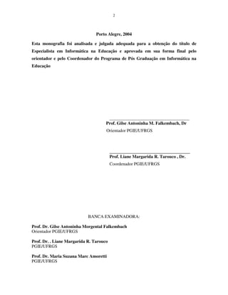 2
Porto Alegre, 2004
Esta monografia foi analisada e julgada adequada para a obtenção do título de
Especialista em Informática na Educação e aprovada em sua forma final pelo
orientador e pelo Coordenador do Programa de Pós Graduação em Informática na
Educação
_______________________________________
Prof. Gilse Antoninha M. Falkembach, Dr
Orientador PGIE/UFRGS
____________________________________
Prof. Liane Margarida R. Tarouco , Dr.
Coordenador PGIE/UFRGS
BANCA EXAMINADORA:
Prof. Dr. Gilse Antoninha Morgental Falkembach
Orientador PGIE/UFRGS
Prof. Dr. . Liane Margarida R. Tarouco
PGIE/UFRGS
Prof. Dr. Maria Suzana Marc Amoretti
PGIE/UFRGS
 