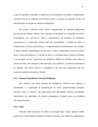 2828
a ação do aprendiz, realizando a seqüência de procedimentos associados a determinados
conceitos.Trata-se de ambiente que favorece pouco a iniciativa do aprendiz devido sua
especialização em relação aos objetivos pedagógicos.
Os tutorias consistem numa versão computacional da instrução programada
preconizada por Skinner. Muitas vezes utilizada na introdução do computador na escola.
Assemelha-se aos coursewares onde a características de resolução de problemas
acrescentou-se o componente tutorial onde são representados o modelo do aluno, o
conhecimento e a técnica do professor, e , a especialização do conhecimento a ser ensinado.
A idéia é permitir aprendizagem de alto nível, a lógica compreensão, através da tutoria
entre o sistema do professor e o sistema do aluno. A concepção destes sistemas assemelha-
se ao da ajuda “on line” disponíveis nos aplicativos. Poderá ser utilizado como apoio ou
reforço em aulas, com vantagens como animação, som, feedbacks , controle da performance
do aprendiz. Em termos técnicos e pedagógicos, eles são mais qualificados que aos
exercícios repetitivos de prática e fixação.
4.1.3. Sistemas Especialistas-Tutoriais Inteligentes
São software que usam técnicas de Inteligência Artificial para analisar o
desempenho e a capacidade de aprendizagem do aluno, proporcionando instruções
especiais sobre os conceitos que representam mais dificuldades. Embora considerados
interessantes são destituídos de técnicas pedagógicas, exigindo pouca ou nenhuma
intervenção do aluno.
4.1.4. Jogos
Utilizado pelos defensores da idéia da concepção que o aluno aprende melhor
quando livre, descobrindo ele próprio às relações existentes com objeto do conhecimento.
 