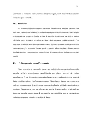 2929
Constituem-se numa uma forma prazerosa de aprendizagem, usada para trabalhar conceitos
complexos para o aprendiz.
4.1.5. Simulações
As formas tradicionais de ensino encontram dificuldade de trabalhar com conceitos
reais, cuja variedade de informações estão além das possibilidades humanas. Por exemplo,
a abordagem de placas tectônicas através de métodos tradicionais não teria a mesma
eficiência, que a utilização de animação, com a intervenção do próprio aprendiz. Com
programas de simulação, o aluno pode desenvolver hipóteses, testá-las, analisar resultados,
como as simulações usadas em física e química, A maior a intervenção do aluno no evento
simulado aumenta vantagem desse material como ferramenta, distanciando-se da categoria
tutorial.
4.2. O Computador como Ferramenta
Nesta percepção, o computador passa a ser mediador/ferramenta através da qual o
aprendiz produzir conhecimento, possibilitando um efetivo processo de ensino-
aprendizagem. O uso ferramenta computacional envolve processadores de textos, banco de
dados, planilhas, editores eletrônicos entre outros. São softwares abertos, que permitem ao
professor constantemente descobrir novas maneiras de planejar atividades, atendendo seus
objetivos. Enquadram-se entre os softwares de autoria, desenvolvendo a criatividade do
aluno que trabalha como o autor. É um material que possibilita tanto a construção do
conhecimento quanto a simples exposição de dados.
 