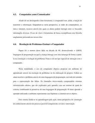 3030
4.3. Computador como Comunicador
Aliado do seu desempenho como ferramenta, o computador tem ,ainda, a função de
transmitir a informação. Enquadram-se nesta perspectiva, as redes de computadores, as
intra e internets, recursos através dos quais os alunos podem interagir entre si, buscando
informações diversas. O uso de chats e ferramentas de busca exemplificam esta filosofia
amplamente procurada nos nossos dias.
4.4. Resolução de Problemas-Ensinar o Computador
Papert foi o mentor dessa idéia na década de 60, desenvolvendo o LOGO,
linguagem de programação na qual a criança interage com uma tartaruga de forma a ajuda-
la na construção e resolução de problemas.Trata-se de um tipo especial de interação com o
computador.
Nesta modalidade, o uso do computador objetiva propiciar um ambiente de
aprendizado através da resolução de problemas ou da elaboração de projetos. Caberá ao
aluno resolver o problema através de uma linguagem de programação, servindo de caminho
para a representação das idéias. Os chamados micro-mundo compreendem sistemas
informatizados abertos, que são explorados pelo aprendiz com um mínimo de ajuda do
sistema, combinando as primitivas de uma linguagem de programação. O aluno aprende a
aprender utilizando o ambiente experimentar suas hipóteses e construir novos objetos.
Este sistema funda-se na aprendizagem pela ação, numa perspectiva de construção
do conhecimento através de processo passível compreensão, revisão e intervenção.
 