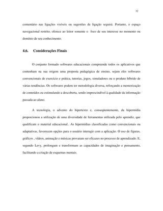 3232
comentário nas ligações visíveis ou sugestões de ligação seguirá. Portanto, o espaço
navegacional restrito, oferece ao leitor somente o foco de seu interesse no momento ou
domínio de seu conhecimento.
4.6. Considerações Finais
O conjunto formado softwares educacionais compreende todos os aplicativos que
contenham na sua origem uma proposta pedagógica de ensino, sejam eles softwares
convencionais de exercício e prática, tutorias, jogos, simuladores ou o produto híbrido de
várias tendências. Os softwares podem ter metodologia diversa, reforçando a memorização
de conteúdos ou estimulando a descoberta, sendo imprescindível à qualidade da informação
passada ao aluno.
A tecnologia, o advento do hipertexto e, conseqüentemente, da hipermídia
proporcionou a utilização de uma diversidade de ferramentas utilizada pelo aprendiz, que
qualificam o material educacional.. As hipermídias classificadas como convencionais ou
adaptativas, favorecem opções para o usuário interagir com a aplicação. O uso de figuras,
gráficos , vídeos, animação e músicas provaram ser eficazes no processo de aprendizado. E,
segundo Levy, prolongam e transformam as capacidades de imaginação e pensamento,
facilitando a criação de esquemas mentais.
 