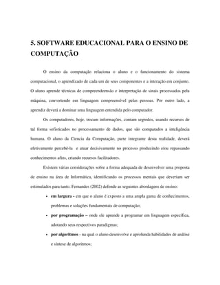 5. SOFTWARE EDUCACIONAL PARA O ENSINO DE
COMPUTAÇÃO
O ensino da computação relaciona o aluno e o funcionamento do sistema
computacional, o aprendizado de cada um de seus componentes e a interação em conjunto.
O aluno aprende técnicas de compreendeensão e interpretação de sinais processados pela
máquina, convertendo em linguagem compreensível pelas pessoas. Por outro lado, a
aprendiz deverá a dominar uma linguagem entendida pelo computador.
Os computadores, hoje, trocam informações, contam segredos, usando recursos de
tal forma sofisticados no processamento de dados, que são comparados a inteligência
humana. O aluno da Ciencia da Computação, parte integrante desta realidade, deverá
efetivamente percebê-la e atuar decisivamente no processo produzindo e/ou repassando
conhecimentos afins, criando recursos facilitadores.
Existem várias considerações sobre a forma adequada de desenvolver uma proposta
de ensino na área de Informática, identificando os processos mentais que deveriam ser
estimulados para tanto. Fernandes (2002) defende as seguintes abordagens de ensino:
• em largura - em que o aluno é exposto a uma ampla gama de conhecimentos,
problemas e soluções fundamentais de computação;
• por programação – onde ele aprende a programar em linguagem específica,
adotando seus respectivos paradigmas;
• por algoritmos - na qual o aluno desenvolve e aprofunda habilidades de análise
e síntese de algoritmos;
 