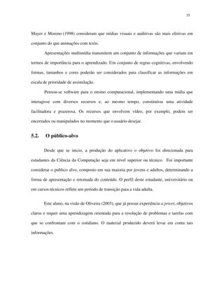 3535
Mayer e Moreno (1998) consideram que mídias visuais e auditivas são mais efetivas em
conjunto do que animações com texto.
Apresentações multimídia transmitem um conjunto de informações que variam em
termos de importância para o aprendizado. Um conjunto de regras cognitivas, envolvendo
formas, tamanhos e cores poderão ser considerados para classificar as informações em
escala de prioridade de assimilação.
Pensou-se software para o ensino computacional, implementando uma mídia que
interagisse com diversos recursos e, ao mesmo tempo, constituísse uma atividade
facilitadora e prazerosa. Os recursos que envolvem vídeo, por exemplo, podem ser
encerrados ou manipulados no momento que o usuário desejar.
5.2. O público-alvo
Desde que se inicio, a produção do aplicativo o objetivo foi direcionada para
estudantes da Ciência da Computação seja em nível superior ou técnico. Foi importante
considerar o publico alvo, composto em sua maioria por jovens e adultos, determinando a
forma de apresentação e retomada do conteúdo. O perfil deste estudante, universitário ou
em cursos técnicos reflete um período de transição para a vida adulta.
Este aluno, na visão de Oliveira (2003), que já possui experiência a priori, objetivos
claros e requer uma aprendizagem orientada para a resolução de problemas e tarefas com
que se confrontam com o cotidiano. O material produzido deverá levar em conta tais
informações.
 