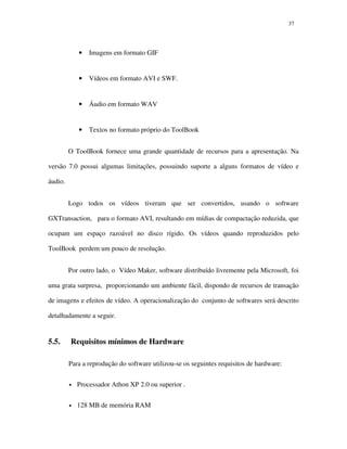 3737
• Imagens em formato GIF
• Vídeos em formato AVI e SWF.
• Áudio em formato WAV
• Textos no formato próprio do ToolBook
O ToolBook fornece uma grande quantidade de recursos para a apresentação. Na
versão 7.0 possui algumas limitações, possuindo suporte a alguns formatos de vídeo e
áudio.
Logo todos os vídeos tiveram que ser convertidos, usando o software
GXTransaction, para o formato AVI, resultando em mídias de compactação reduzida, que
ocupam um espaço razoável no disco rígido. Os vídeos quando reproduzidos pelo
ToolBook perdem um pouco de resolução.
Por outro lado, o Vídeo Maker, software distribuído livremente pela Microsoft, foi
uma grata surpresa, proporcionando um ambiente fácil, dispondo de recursos de transação
de imagens e efeitos de vídeo. A operacionalização do conjunto de softwares será descrito
detalhadamente a seguir.
5.5. Requisitos mínimos de Hardware
Para a reprodução do software utilizou-se os seguintes requisitos de hardware:
• Processador Athon XP 2.0 ou superior .
• 128 MB de memória RAM
 