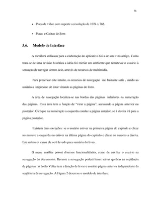 3838
• Placa de vídeo com suporte a resolução de 1024 x 768.
• Placa e Caixas de Som
5.6. Modelo de Interface
A metáfora utilizada para a elaboração do aplicativo foi a de um livro antigo. Como
trata-se de uma revisão histórica a idéia foi recriar um ambiente que remetesse o usuário à
sensação de navegar dentro dele, através de recursos de multimídia.
Para preservar este intuito, os recursos de navegação são bastante sutis , dando ao
usuário a impressão de estar virando as páginas do livro.
A área de navegação localiza-se nas bordas das páginas inferiores na numeração
das páginas. Esta área tem a função de “virar a página”, acessando a página anterior ou
posterior. O clique na numeração a esquerda conduz a página anterior, se à direita irá para a
página posterior.
Existem duas exceções: se o usuário estiver na primeira página do capitulo e clicar
no numero a esquerda ou estiver na última página do capitulo e clicar no numero a direita.
Em ambos os casos ele será levado para sumário do livro.
O menu auxiliar possui diversas funcionalidades, como de auxiliar o usuário na
navegação do documento. Durante a navegação poderá haver várias quebras na seqüência
de páginas , o botão Voltar tem a função de levar o usuário página anterior independente da
seqüência de navegação. A Figura 2 descreve o modelo de interface:
 