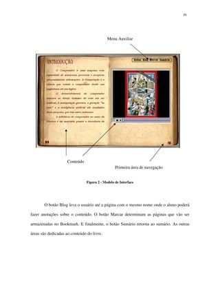3939
Figura 2 - Modelo de Interface
O botão Blog leva o usuário até a página com o mesmo nome onde o aluno poderá
fazer anotações sobre o conteúdo. O botão Marcar determinam as páginas que vão ser
armazenadas no Bookmark. E finalmente, o botão Sumário retorna ao sumário. As outras
áreas são dedicadas ao conteúdo do livro.
Primeira área de navegação
Menu Auxiliar
Conteúdo
 