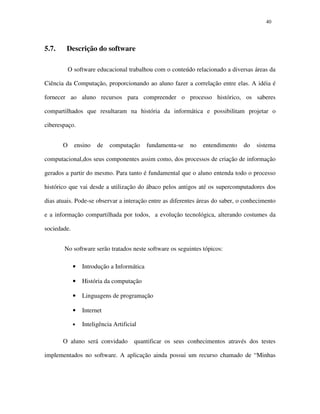 4040
5.7. Descrição do software
O software educacional trabalhou com o conteúdo relacionado a diversas áreas da
Ciência da Computação, proporcionando ao aluno fazer a correlação entre elas. A idéia é
fornecer ao aluno recursos para compreender o processo histórico, os saberes
compartilhados que resultaram na história da informática e possibilitam projetar o
ciberespaço.
O ensino de computação fundamenta-se no entendimento do sistema
computacional,dos seus componentes assim como, dos processos de criação de informação
gerados a partir do mesmo. Para tanto é fundamental que o aluno entenda todo o processo
histórico que vai desde a utilização do ábaco pelos antigos até os supercomputadores dos
dias atuais. Pode-se observar a interação entre as diferentes áreas do saber, o conhecimento
e a informação compartilhada por todos, a evolução tecnológica, alterando costumes da
sociedade.
No software serão tratados neste software os seguintes tópicos:
• Introdução a Informática
• História da computação
• Linguagens de programação
• Internet
• Inteligência Artificial
O aluno será convidado quantificar os seus conhecimentos através dos testes
implementados no software. A aplicação ainda possui um recurso chamado de “Minhas
 