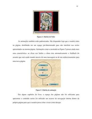 4242
Figura 4 - Padrões de Vídeo
As animações também estão padronizadas. São disparadas logo que o usuário entra
na página, distribuída em um espaço pré-determinado para não interferir nos textos
apresentados na mesma página. Animações como a mostrada na Figura 5 possui ainda mais
uma característica: ao clicar nos botões o aluno tem automaticamente o feedback do
assunto que está sendo tratado através de uma mensagem ou de um redirecionamento para
uma nova página.
Figura 5 - Padrões de animação
Em alguns capítulos do livro, o espaço das páginas não foi suficiente para
apresentar o conteúdo nestes foi utilizado um recurso de navegação interna dentro da
própria página para que o usuário possa rolar o texto como desejar.
 