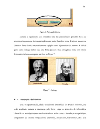 4343
Figura 6 - Navegação interna
Durante a organização dos conteúdos uma das preocupações presentes foi a de
apresentar imagens que tivessem relação com o texto. Quando o nome de algum autores ou
cientistas fosse citado, automaticamente a página traria alguma foto do mesmo. A idéia é
que o aluno conheça melhor cada uma destas pessoas e faça a relação do nome com o rosto
destes especialistas como pode ser visto na Figura 7.
Figura 7 – Autores
5.7.2. Introdução à Informática
Este é o capitulo inicial, onde o usuário será apresentado aos diversos conceitos, que
serão ampliados durante a navegação pelo livro. Aqui os conceitos de informática,
cibernética e modelo computacional serão vistos, assim como, a introdução aos principais
componentes do sistema computacional (memórias, processador, barramentos, etc). Este
 