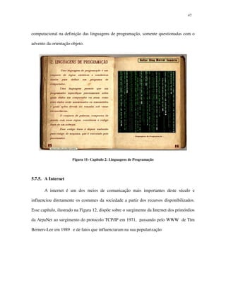 4747
computacional na definição das linguagens de programação, somente questionadas com o
advento da orientação objeto.
Figura 11- Capitulo 2: Linguagens de Programação
5.7.5. A Internet
A internet é um dos meios de comunicação mais importantes deste século e
influenciou diretamente os costumes da sociedade a partir dos recursos disponibilizados.
Esse capítulo, ilustrado na Figura 12, dispõe sobre o surgimento da Internet dos primórdios
da ArpaNet ao surgimento do protocolo TCP/IP em 1971, passando pelo WWW de Tim
Berners-Lee em 1989 e de fatos que influenciaram na sua popularização
 
