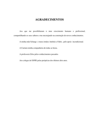33
AGRADECIMENTOS
Aos que me possibilitaram o meu crescimento humano e profissional,
compartilhando os seus saberes e me encorajando na construção de novos conhecimentos.
A minha mãe Solange e meus irmãos Antônio e Fabio , pelo apoio incondicional.
A Carmen minha companheira de todas as horas.
A professora Gilse pelos conhecimentos passados
Aos colegas de ESPIE pelas peripécias dos últimos dois anos.
 