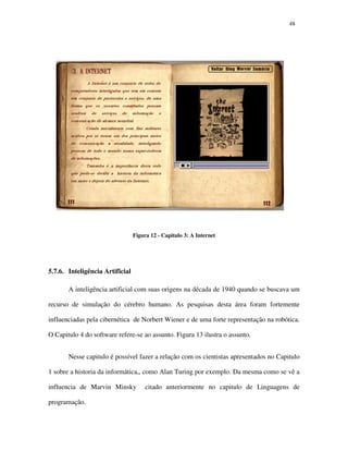 4848
Figura 12 - Capitulo 3: A Internet
5.7.6. Inteligência Artificial
A inteligência artificial com suas origens na década de 1940 quando se buscava um
recurso de simulação do cérebro humano. As pesquisas desta área foram fortemente
influenciadas pela cibernética de Norbert Wiener e de uma forte representação na robótica.
O Capitulo 4 do software refere-se ao assunto. Figura 13 ilustra o assunto.
Nesse capitulo é possível fazer a relação com os cientistas apresentados no Capitulo
1 sobre a historia da informática,, como Alan Turing por exemplo. Da mesma como se vê a
influencia de Marvin Minsky citado anteriormente no capitulo de Linguagens de
programação.
 