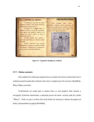 4949
Figura 13 - Capitulo4: Inteligência Artificial
5.7.7. Minhas anotações
Este capítulo foi criado para proporcionar ao usuário um recurso interacional com o
ambiente proporcionado pelo software. Este item é composto por três recursos: BookMark,
Blog e Mapa conceitual.
O Bookmark foi criado para o usuário fazer os seus próprios links durante a
navegação. Conforme mencionado, a aplicação possui um menu auxiliar onde há o botão
“Marcar”. Cada vez que o usuário clica neste botão ele armazena o número da pagina em
botão correspondente na página BookMark.
 