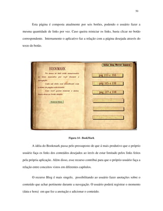 5050
Esta página é composta atualmente por seis botões, podendo o usuário fazer a
mesma quantidade de links por vez. Caso queira reiniciar os links, basta clicar no botão
correspondente. Internamente o aplicativo faz a relação com a página desejada através do
texto do botão.
Figura 14 - BookMark
A idéia do Bookmark passa pelo pressuposto de que á mais produtivo que o próprio
usuário faça os links dos conteúdos desejados ao invés de estar limitado pelos links feitos
pela própria aplicação. Além disso, esse recurso contribui para que o próprio usuário faça a
relação entre conceitos vistos em diferentes capítulos.
O recurso Blog é mais singelo, possibilitando ao usuário fazer anotações sobre o
conteúdo que achar pertinente durante a navegação. O usuário poderá registrar o momento
(data e hora) em que fez a anotação e adicionar o conteúdo.
 