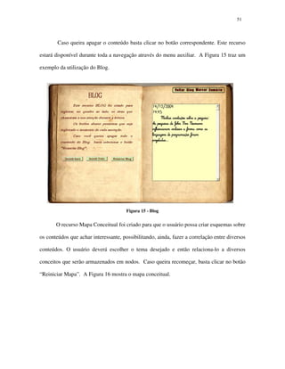 5151
Caso queira apagar o conteúdo basta clicar no botão correspondente. Este recurso
estará disponível durante toda a navegação através do menu auxiliar. A Figura 15 traz um
exemplo da utilização do Blog.
Figura 15 - Blog
O recurso Mapa Conceitual foi criado para que o usuário possa criar esquemas sobre
os conteúdos que achar interessante, possibilitando, ainda, fazer a correlação entre diversos
conteúdos. O usuário deverá escolher o tema desejado e então relaciona-lo a diversos
conceitos que serão armazenados em nodos. Caso queira recomeçar, basta clicar no botão
“Reiniciar Mapa”. A Figura 16 mostra o mapa conceitual.
 