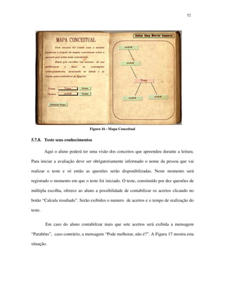 5252
Figura 16 - Mapa Conceitual
5.7.8. Teste seus conhecimentos
Aqui o aluno poderá ter uma visão dos conceitos que apreendeu durante a leitura.
Para iniciar a avaliação deve ser obrigatoriamente informado o nome da pessoa que vai
realizar o teste e só então as questões serão disponibilizadas. Neste momento será
registrado o momento em que o teste foi iniciado. O teste, constituído por dez questões de
múltipla escolha, oferece ao aluno a possibilidade de contabilizar os acertos clicando no
botão “Calcula resultado”. Serão exibidos o numero de acertos e o tempo de realização do
teste.
Em caso do aluno contabilizar mais que sete acertos será exibida a mensagem
“Parabéns”, caso contrário, a mensagem “Pode melhorar, não é?”. A Figura 17 mostra esta
situação.
 