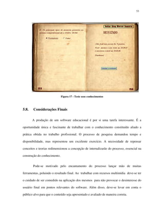 5353
Figura 17 - Teste seus conhecimentos
5.8. Considerações Finais
A produção de um software educacional é por si uma tarefa interessante. É a
oportunidade única e fascinante de trabalhar com o conhecimento constituído aliado a
prática obtida no trabalho profissional. O processo de pesquisa demandou tempo e
disponibilidade, mas representou um excelente exercício. A necessidade de repensar
conceitos e teorias redimensionou a concepção de internalizarão do processo, essencial na
construção do conhecimento.
Pode-se motivado pelo encantamento do processo lançar mão de muitas
ferramentas, poluindo o resultado final. Ao trabalhar com recursos multimídia deve-se ter
o cuidado de ser comedido na aplicação dos mesmos para não provocar o desinteresse do
usuário final em pontos relevantes do software. Além disso, deve-se levar em conta o
público alvo para que o conteúdo seja apresentado e avaliado de maneira correta.
 