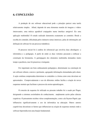 5555
6. CONCLUSÃO
A produção de um software educacional pode a princípio parecer uma tarefa
relativamente simples. Afinal, depende de uma elementar reunião de imagens e vídeos
interessantes, uma música agradável conjugados numa interface amigável. Eis uma
aplicação multimídia! O estudo realizado demonstra exatamente ao contrário. Desde a
escolha do conteúdo, dificultada pelos inúmeros temas interesses, pelas de informações até
definição do software foi um processo trabalhoso.
O processo inicial foi à análise do referencial que envolvia duas abordagens: a
informática e a pedagogia. A partir de então as duas vertentes passaram a embasar a
construção da ferramenta. A garimpagem dos elementos multimídia demandou muito
tempo e paciência, mas foi prazeroso e instigante.
Foi importante um bom embasamento pedagógico, determinante na construção de
um software robusto, conciso e pertinente, agregando informações demandadas pelo aluno.
A ação contínua compreendeu determinar os conteúdos e a forma como estes deveriam ser
apresentados. Comprovadamente o uso de diferentes mídias facilita a criação de novos
esquemas mentais que facilitam o processo de ensino-aprendizagem.
O conceito de esquema foi utilizado no presente trabalho foi o usado por Piaget,
designando a estrutura assimiladora do conhecimento, amplamente aceito pelas ciências
cognitivas. O pensamento recebeu várias complementações, como a de Seymor Papert, que
influenciou significativamente o uso da informática na educação. Outros autores
cognitivistas discutiram os fatores que influenciam na criação de esquemas mentais onde o
software hipermídia tem uma função fundamental.
 