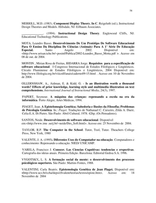 5858
MERRILL, M.D. (1983). Component Display Theory. In C. Reigeluth (ed.), Instructional
Design Theories and Models. Hillsdale, NJ: Erlbaum Associates.
______________. (1994). Instructional Design Theory. Englewood Cliffs, NJ:
Educational Technology Publications.
MOTA, Leandro Basso. Desenvolvimento De Um Protótipo De Software Educacional
Para O Ensino Da Disciplina De Ciências (Animais) Para A 1° Série De Educação
Especial. Santo Angelo 2002. Disponível em:
<http://www.urisan.tche.br/~posinf/Publica/2002-Leandro_Basso_Motta.pdf >. Acesso em
08 de out. de 2004.
MONTIN , Mirian Rosa de Freitas, BIDARRA Jorge. Requisitos para a especificação de
software educacional. I Congresso Internacional de Estudos Filológicos e Lingüísticos.
Círculo Fluminense de Estudos Filológicos e Lingüísticos, 2004 Disponível em:
http://www.filologia.org.br/viiicnlf/anais/caderno09-15.html . Acesso em 10 de Novembro
de 2004.
OLLERNSHAW, A., Aidman, E. & Kidd, G. - Is an illustration worth a thousand
words? Effects of prior knowledge, learning style and multimedia illustration on text
comprehensions. International Journal of Instructional Media, 24(3), 1997.
PAPERT, Seymour. A máquina das crianças: repensando a escola na era da
informática. Porto Alegre, Artes Médicas, 1994.
PIAGET, Jean. A Epistelomogia Genética; Sabedoria e Ilusões da Filosofia; Problemas
de Psicologia Genética. In.: Piaget. Traduções de Nathanael C. Caixeiro, Zilda A. Daeir,
Celia E.A. Di Pietro. São Paulo: Abril Cultural, 1978. 426p. (Os Pensadores).
SANTOS, Neide. Desenvolvimento de software educacional. Disponível
em:<http://www.ime .uerj.br/~neide/Des_Soft.html>. Acesso em: 25 Novembro de 2004.
TAYLOR, R.P. The Computer in the School: Tutor, Tool, Tutee. Theachers College
Press, New York, 1980
VALENTE, J. A. (1995). Diferentes Usos do Computador na educação. Computadores e
conhecimento: Repensando a educação. NIED/ UNICAMP.
VARELA, Francisco J. Conocer. Las Ciencias Cognitivas: tendencias e erspectivas.
Cartografia das ideias atuais. Primeira Edição. Barcelona: Editorial Gedisa S.A. 1996.
VYGOTSKY, L. S. A formação social da mente: o desenvolvimento dos processos
psicológicos superiores. São Paulo: Martins Fontes, 1988.
VALENTINI, Carla Beatris. Epistemologia Genética de Jean Piaget. Disponível em:
<http://www.ucs.br/ccha/deps/cbvalent/teorias/textos/episte.htm>. Acesso em: 18
Novembro de 2004
 