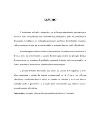55
RESUMO
A informática aplicada à educação e os softwares educacionais não constituem
novidade numa sociedade que vem definindo seus paradigmas a partir da globalização e
dos avanços tecnológicos. As instituições particulares e públicas disponibilizam programas
cada vez mais procurados por pessoas em todas as idades de diversos níveis educacionais.
Mesmo rompendo com as estruturas convencionais, envolvendo diversas mídias e as
diversas áreas de conhecimento, o desafio da tecnologia consiste na aplicação didática
destes recursos em programas de qualidade capazes de despertar interesse no usuário e a
efetiva participação do mesmo no processo ensino-aprendizagem.
O presente trabalho direcionado para alunos da Ciência da Computação e áreas
afins, oportuniza o estudo do sistema computacional em si. Criou-se um software
educacional, envolvendo diversas mídias no trabalho de conceitos e de teorias diversas
utilizadas desde os primórdios e a evolução deste conhecimento, que embasa o ensino-
aprendizagem da Informática.
Palavras-chave: Informática, Educação, Informática na Educação, Ciência da Computação
 
