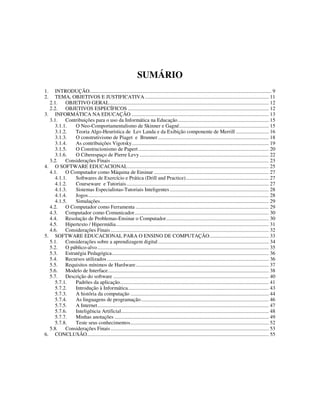 66
SUMÁRIO
1. INTRODUÇÃO.......................................................................................................................................... 9
2. TEMA, OBJETIVOS E JUSTIFICATIVA.............................................................................................. 11
2.1. OBJETIVO GERAL......................................................................................................................... 12
2.2. OBJETIVOS ESPECÍFICOS ........................................................................................................... 12
3. INFORMÁTICA NA EDUCAÇÃO ........................................................................................................ 13
3.1. Contribuições para o uso da Informática na Educação..................................................................... 15
3.1.1. O Neo-Comportamentalismo de Skinner e Gagné.................................................................... 15
3.1.2. Teoria Algo-Heurística de Lev Landa e da Exibição componente de Merrill ......................... 16
3.1.3. O construtivismo de Piaget e Brunner .................................................................................... 18
3.1.4. As contribuições Vigotsky........................................................................................................ 19
3.1.5. O Construcionismo de Papert................................................................................................... 20
3.1.6. O Ciberespaço de Pierre Levy .................................................................................................. 22
3.2. Considerações Finais........................................................................................................................ 23
4. O SOFTWARE EDUCACIONAL........................................................................................................... 25
4.1. O Computador como Máquina de Ensinar ....................................................................................... 27
4.1.1. Softwares de Exercício e Prática (Drill and Practice)............................................................... 27
4.1.2. Courseware e Tutoriais............................................................................................................ 27
4.1.3. Sistemas Especialistas-Tutoriais Inteligentes ........................................................................... 28
4.1.4. Jogos......................................................................................................................................... 28
4.1.5. Simulações................................................................................................................................ 29
4.2. O Computador como Ferramenta ..................................................................................................... 29
4.3. Computador como Comunicador...................................................................................................... 30
4.4. Resolução de Problemas-Ensinar o Computador.............................................................................. 30
4.5. Hipertexto / Hipermídia.................................................................................................................... 31
4.6. Considerações Finais........................................................................................................................ 32
5. SOFTWARE EDUCACIONAL PARA O ENSINO DE COMPUTAÇÃO............................................. 33
5.1. Considerações sobre a aprendizagem digital.................................................................................... 34
5.2. O público-alvo.................................................................................................................................. 35
5.3. Estratégia Pedagógica....................................................................................................................... 36
5.4. Recursos utilizados........................................................................................................................... 36
5.5. Requisitos mínimos de Hardware..................................................................................................... 37
5.6. Modelo de Interface.......................................................................................................................... 38
5.7. Descrição do software ...................................................................................................................... 40
5.7.1. Padrões da aplicação................................................................................................................. 41
5.7.2. Introdução à Informática........................................................................................................... 43
5.7.3. A história da computação ......................................................................................................... 44
5.7.4. As linguagens de programação................................................................................................. 46
5.7.5. A Internet.................................................................................................................................. 47
5.7.6. Inteligência Artificial................................................................................................................ 48
5.7.7. Minhas anotações ..................................................................................................................... 49
5.7.8. Teste seus conhecimentos......................................................................................................... 52
5.8. Considerações Finais........................................................................................................................ 53
6. CONCLUSÃO.......................................................................................................................................... 55
 
