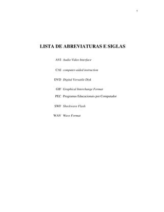 77
LISTA DE ABREVIATURAS E SIGLAS
AVI Audio Video Interface
CAI computer-aided instruction
DVD Digital Versatile Disk
GIF Graphical Interchange Format
PEC Programas Educacionais por Computador
SWF Shockwave Flash
WAV Wave Format
 