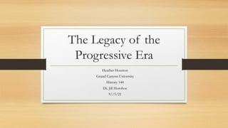 The Legacy of the
Progressive Era
Heather Houston
Grand Canyon University
History 144
Dr. Jill Horohoe
9//5/21
 