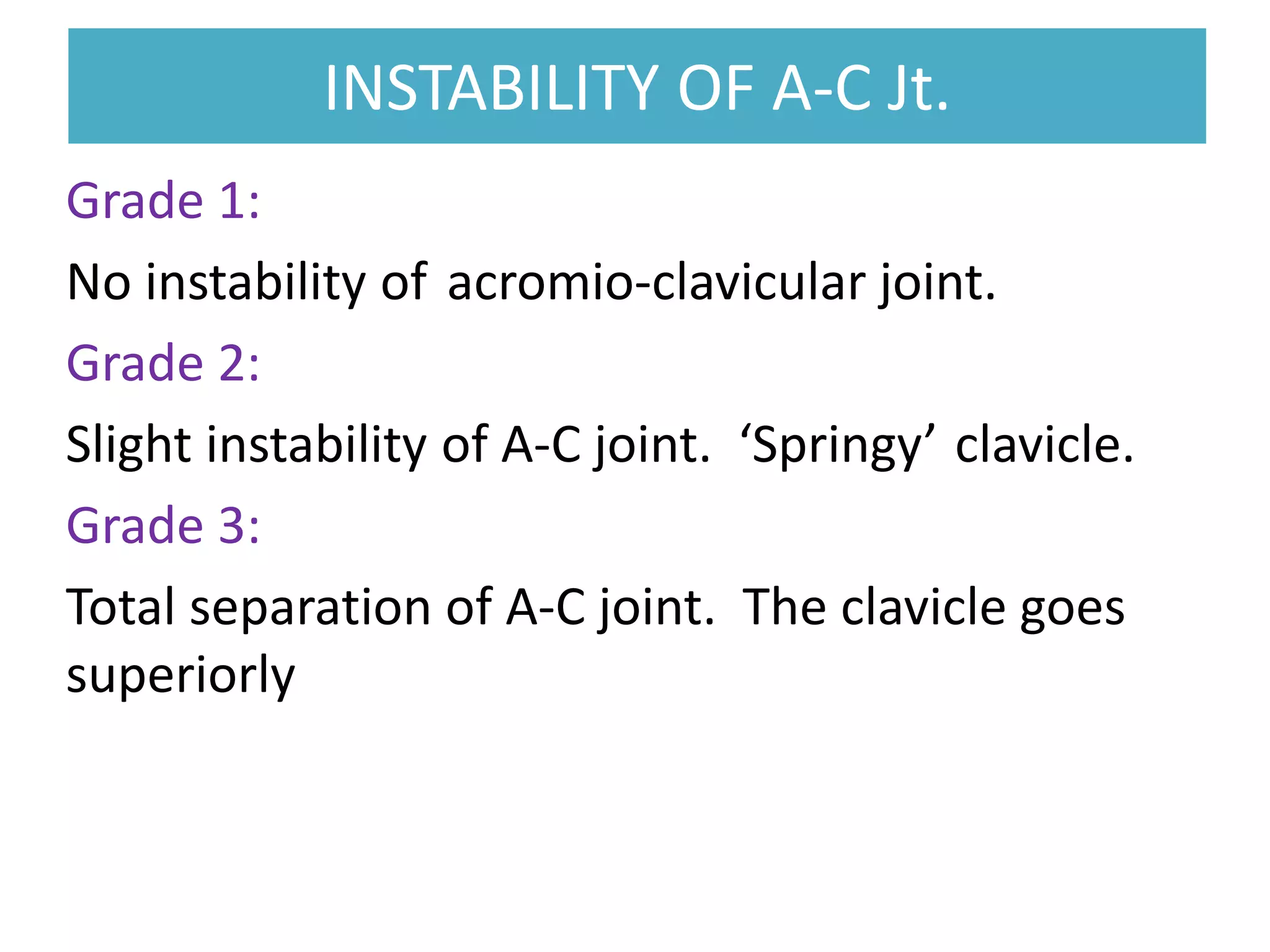 INSTABILITY OF A-C Jt.
INSTABILITY OF A-C Jt.
Grade 1:
No instability of acromio-clavicular joint.
Grade 2:
Slight instability of A-C joint. ‘Springy’ clavicle.
Grade 3:
Total separation of A-C joint. The clavicle goes
superiorly
 