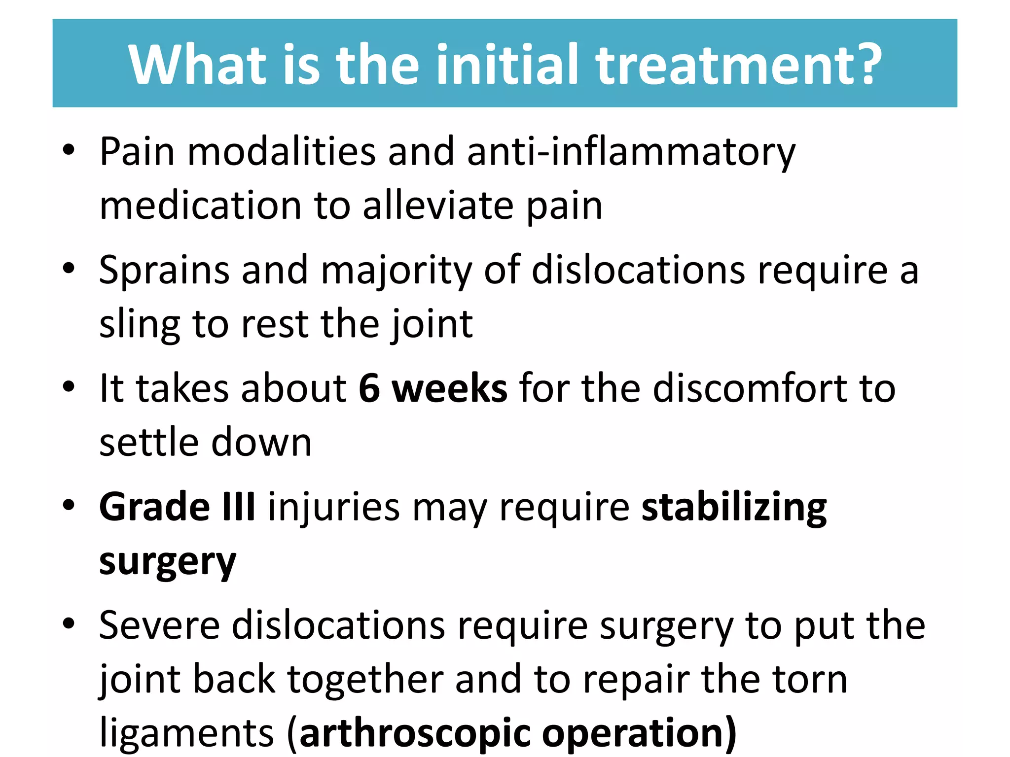 What is the initial treatment?
What is the initial treatment?
• Pain modalities and anti-inflammatory
medication to alleviate pain
• Sprains and majority of dislocations require a
sling to rest the joint
• It takes about 6 weeks for the discomfort to
settle down
• Grade III injuries may require stabilizing
surgery
• Severe dislocations require surgery to put the
joint back together and to repair the torn
ligaments (arthroscopic operation)
 