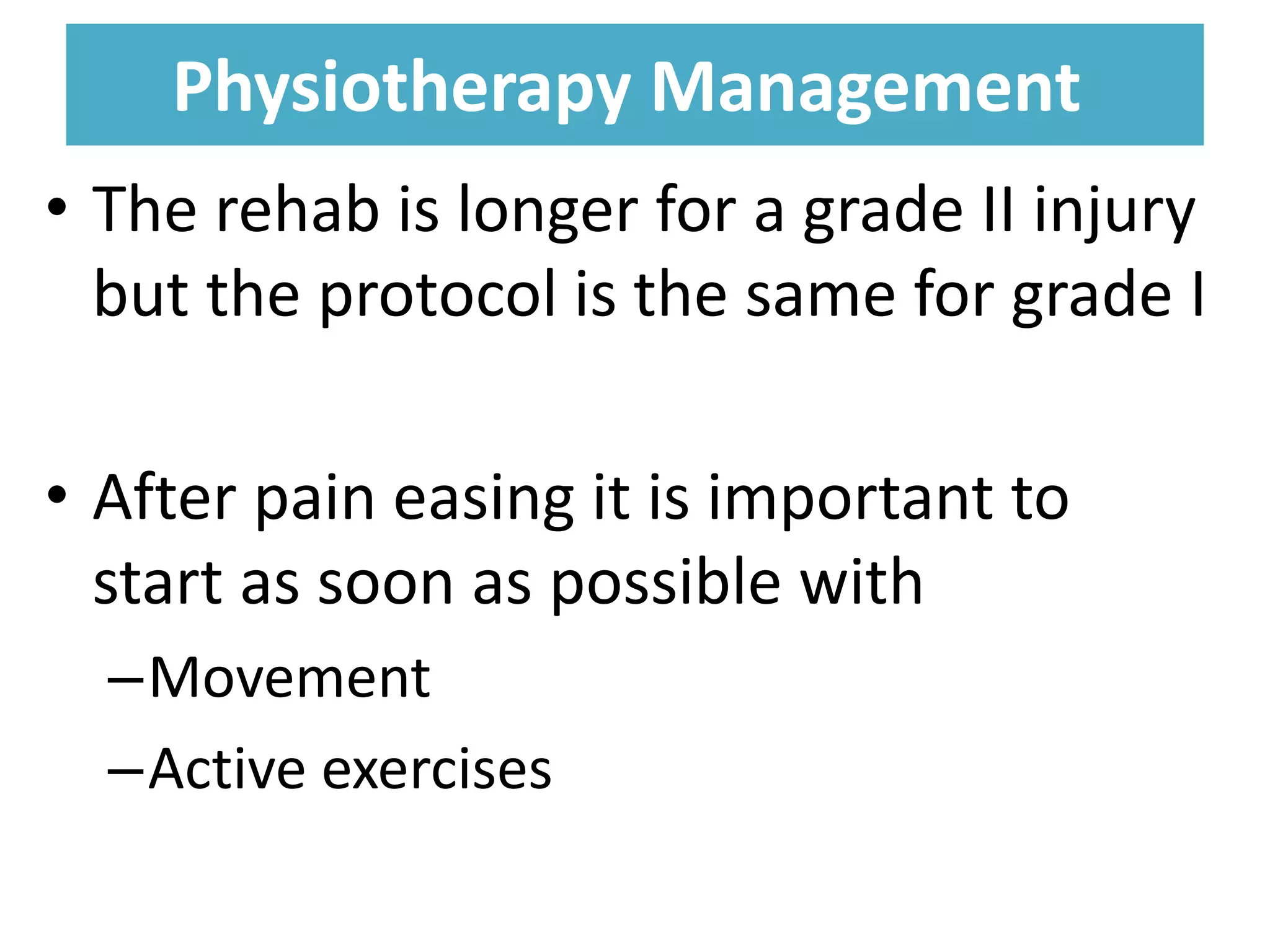 Physiotherapy Management
Physiotherapy Management
• The rehab is longer for a grade II injury
but the protocol is the same for grade I
• After pain easing it is important to
start as soon as possible with
–Movement
–Active exercises
 