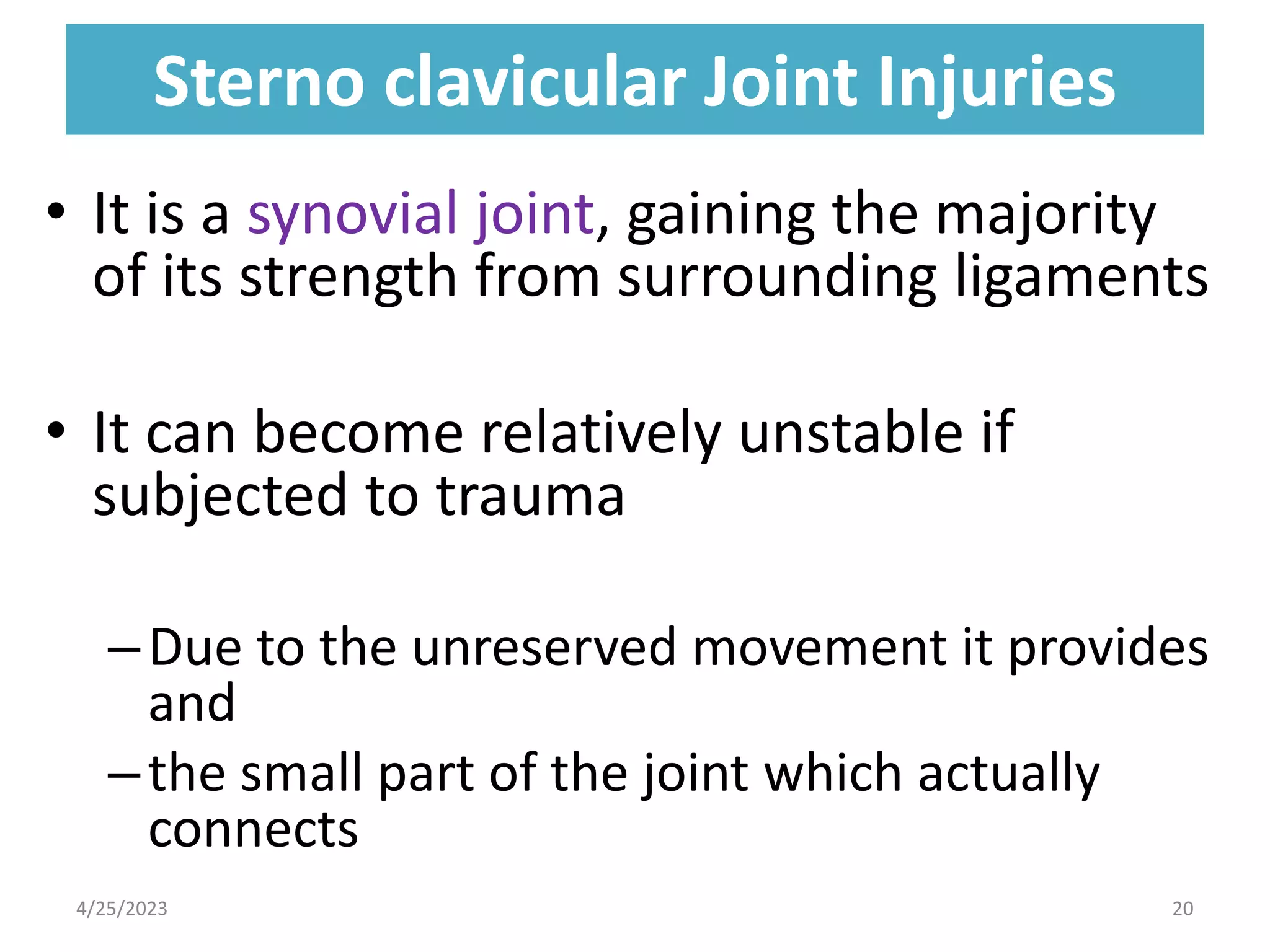 Sterno clavicular Joint Injuries
Sterno clavicular Joint Injuries
• It is a synovial joint, gaining the majority
of its strength from surrounding ligaments
• It can become relatively unstable if
subjected to trauma
–Due to the unreserved movement it provides
and
–the small part of the joint which actually
connects
4/25/2023 20
 