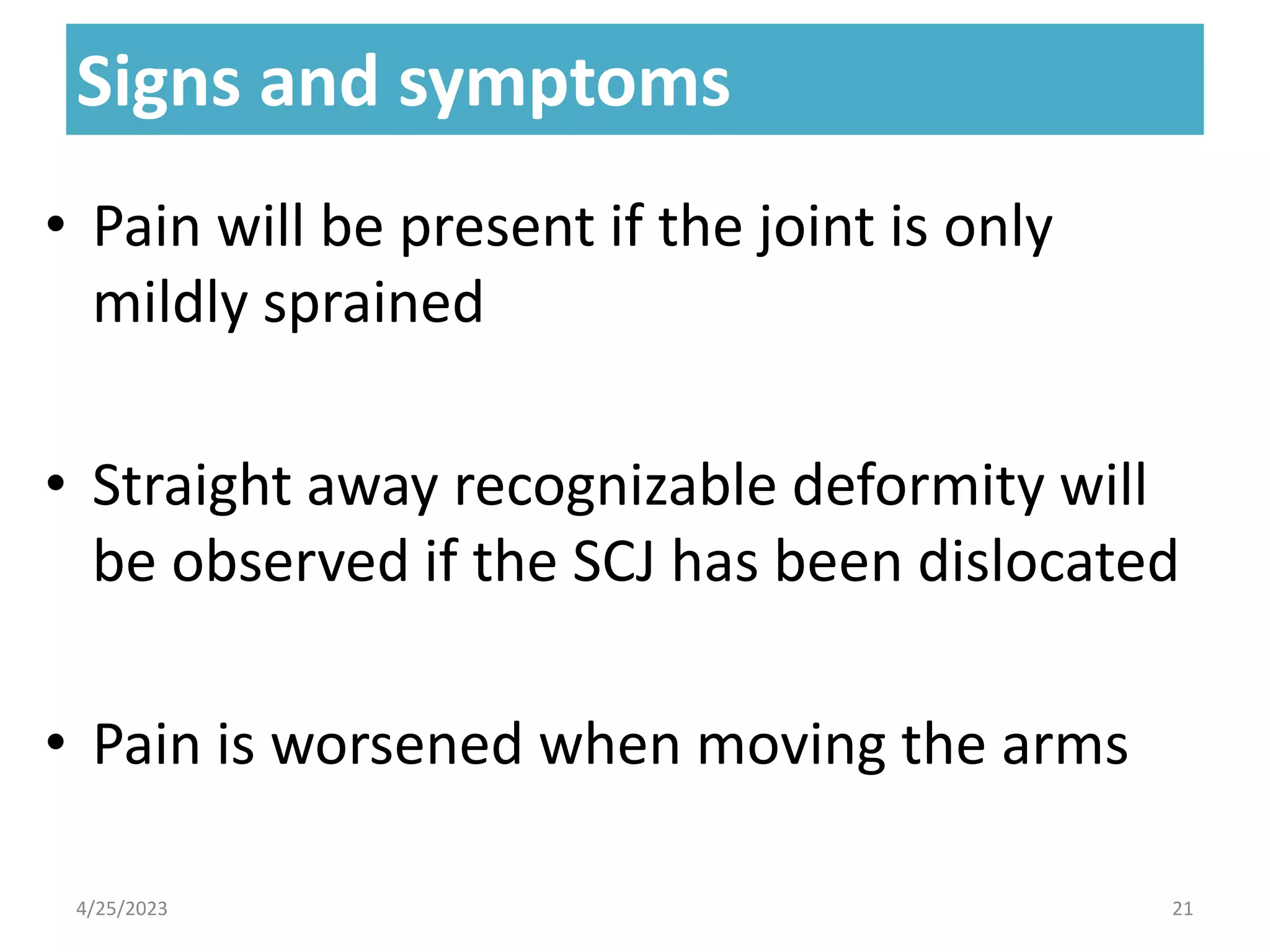Signs and symptoms
Signs and symptoms
• Pain will be present if the joint is only
mildly sprained
• Straight away recognizable deformity will
be observed if the SCJ has been dislocated
• Pain is worsened when moving the arms
4/25/2023 21
 