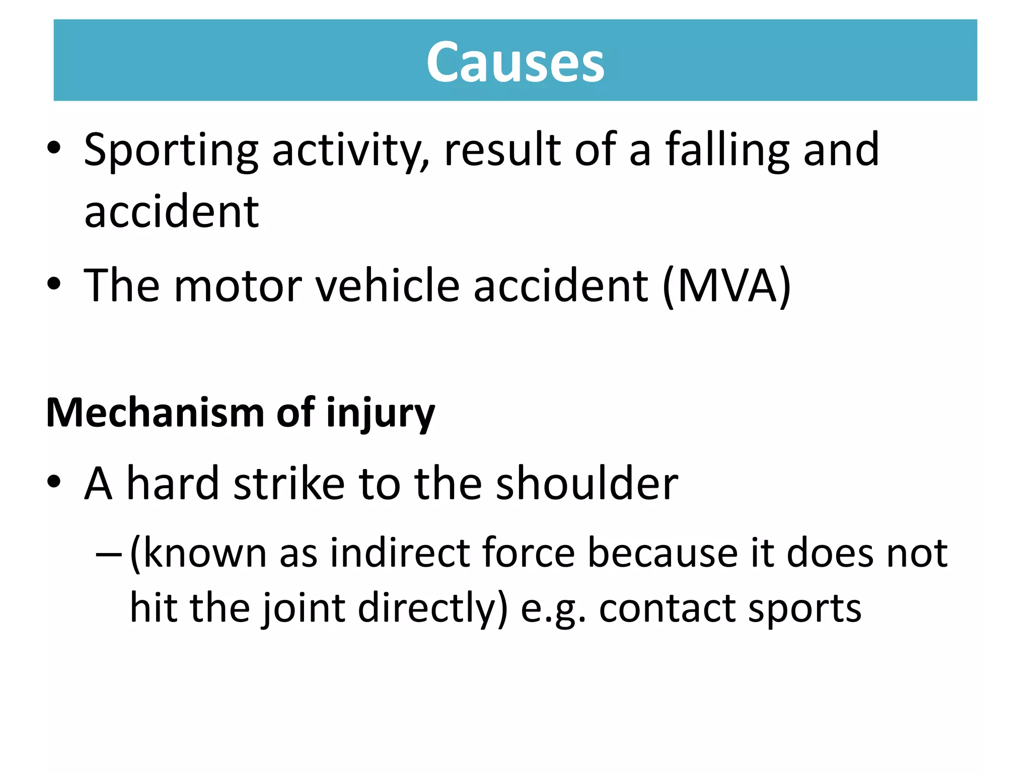 Causes
Causes
• Sporting activity, result of a falling and
accident
• The motor vehicle accident (MVA)
Mechanism of injury
• A hard strike to the shoulder
–(known as indirect force because it does not
hit the joint directly) e.g. contact sports
 