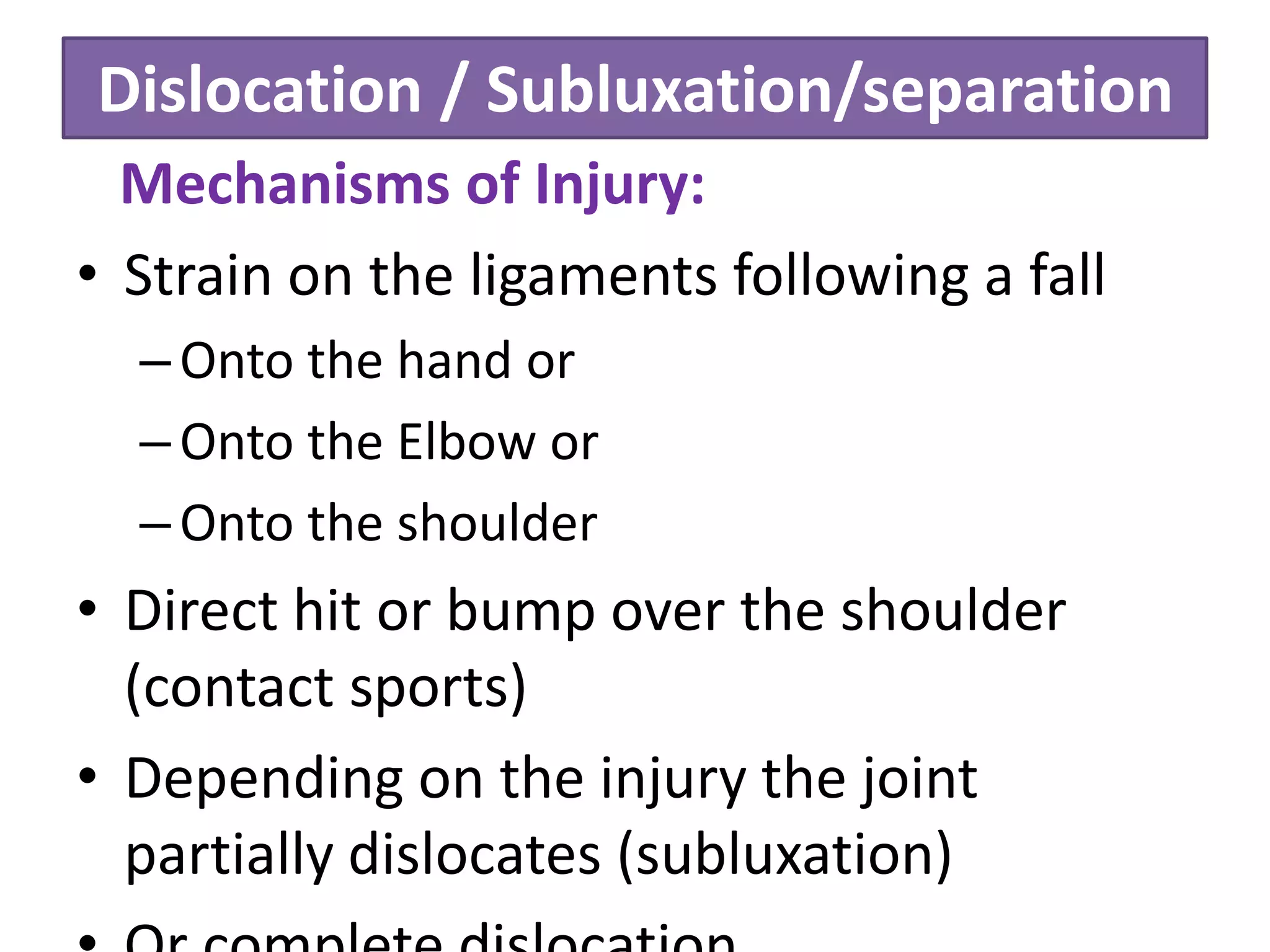 Dislocation / Subluxation/separation
Mechanisms of Injury:
• Strain on the ligaments following a fall
–Onto the hand or
–Onto the Elbow or
–Onto the shoulder
• Direct hit or bump over the shoulder
(contact sports)
• Depending on the injury the joint
partially dislocates (subluxation)
 
