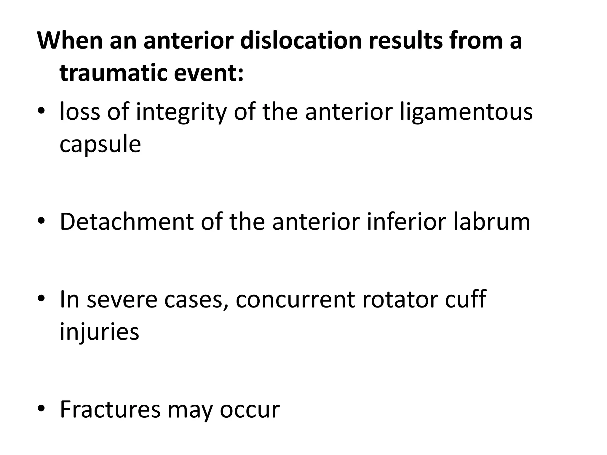 When an anterior dislocation results from a
traumatic event:
• loss of integrity of the anterior ligamentous
capsule
• Detachment of the anterior inferior labrum
• In severe cases, concurrent rotator cuff
injuries
• Fractures may occur
 