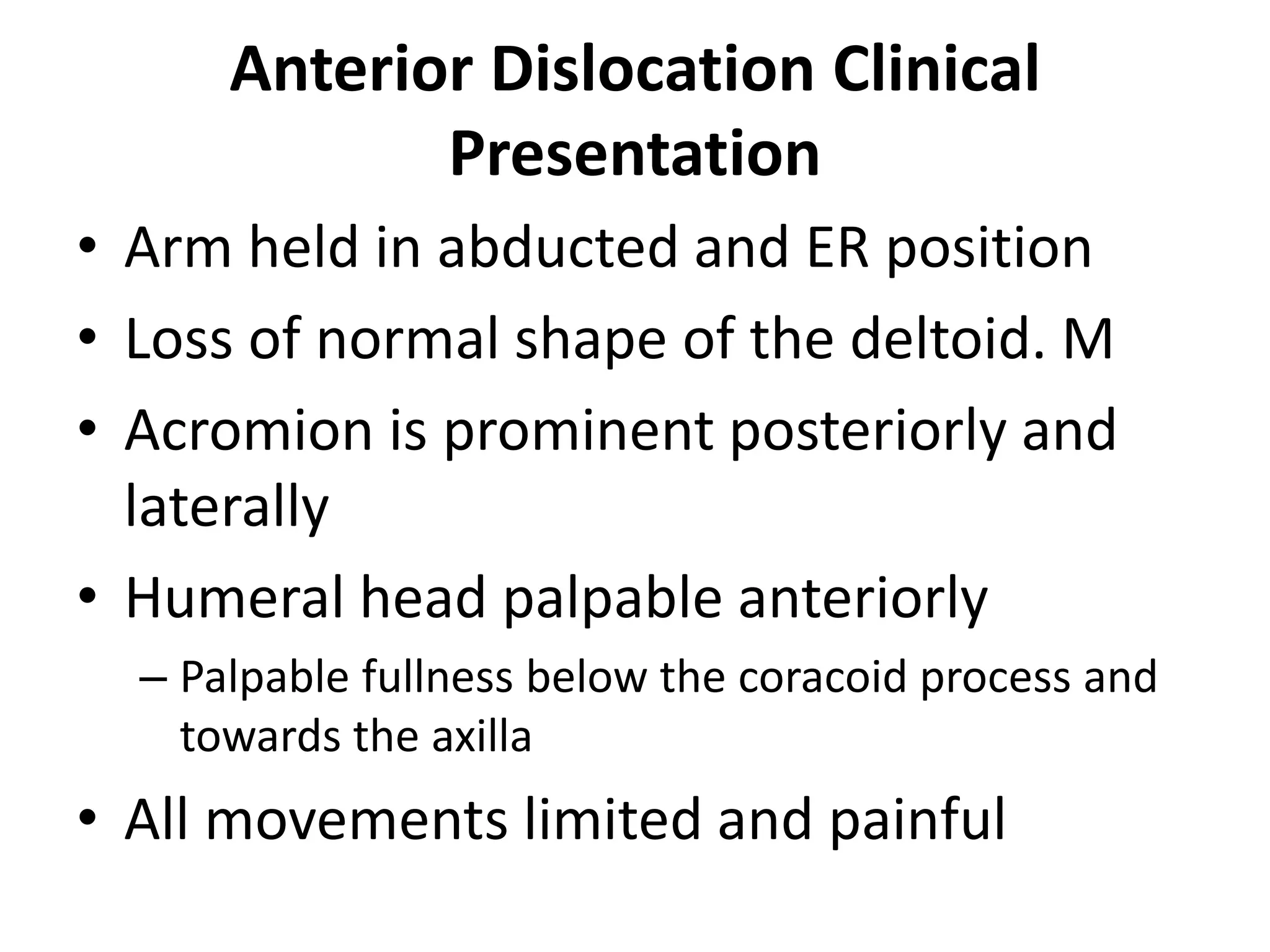 Anterior Dislocation Clinical
Presentation
• Arm held in abducted and ER position
• Loss of normal shape of the deltoid. M
• Acromion is prominent posteriorly and
laterally
• Humeral head palpable anteriorly
– Palpable fullness below the coracoid process and
towards the axilla
• All movements limited and painful
 